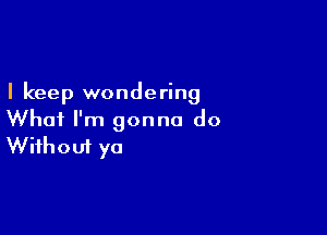 I keep wondering

What I'm gonna do
Without ya