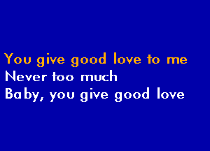 You give good love to me

Never too much
30 by, you give good love