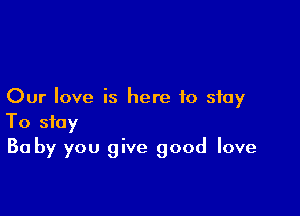 Our love is here to stay

To stay
Ba by you give good love