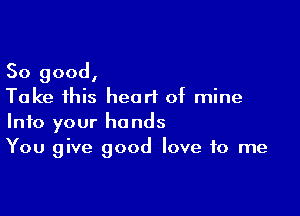 So good,
Take 1his heart of mine

Into your hands
You give good love to me