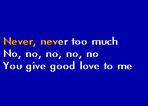 Never, never too much

No, no, no, no, no
You give good love to me