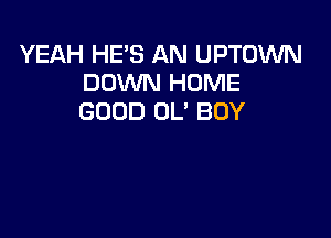 YEAH HE'S AN UPTOWN
DOXNN HOME
GOOD OL' BOY