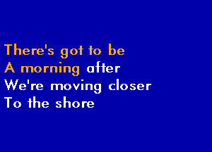 There's got 10 be
A morning after

We're moving closer
To the shore