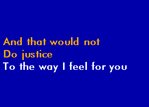 And that would not

Do justice
To the way I feel for you