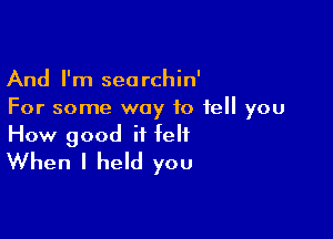 And I'm seorchin'
For some way to tell you

How good it felt
When I held you