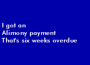 I got on

Alimony payment
That's six weeks overdue