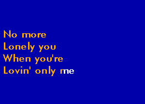 No more
Lonely you

When you're
Lovin' only me