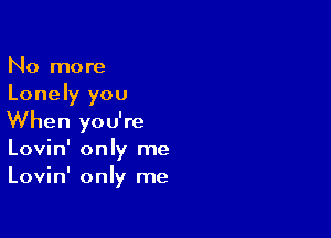 No more
Lonely you

When you're
Lovin' only me
Lovin' only me