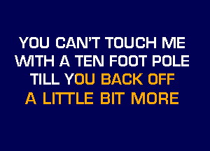 YOU CAN'T TOUCH ME
WITH A TEN FOOT POLE
TILL YOU BACK OFF

A LITTLE BIT MORE