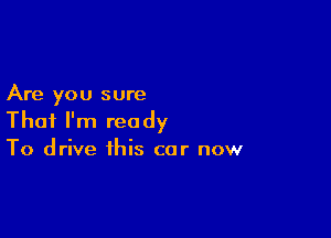 Are you sure

That I'm ready
To drive this car now