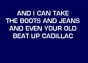 AND I CAN TAKE
THE BOOTS AND JEANS
AND EVEN YOUR OLD
BEAT UP CADILLAC
