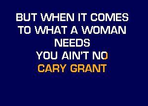 BUT WHEN IT COMES
TO WHAT A WOMAN
NEEDS

YOU AIN'T N0
CARY GRANT
