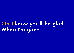 Oh I know you'll be glad

When I'm gone