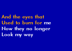 And the eyes that
Used to burn tor me

Now they no longer
Look my way