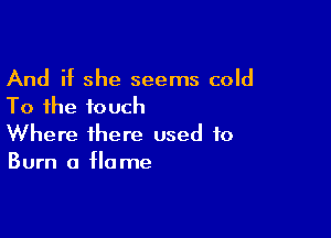 And if she seems cold
To the touch

Where there used to
Burn a flame