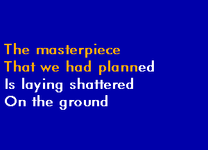 The masterpiece
That we had planned

Is laying shaiiered
On the ground