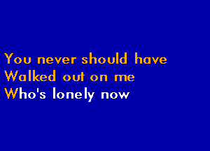 You never should have

Walked out on me
Who's lonely now