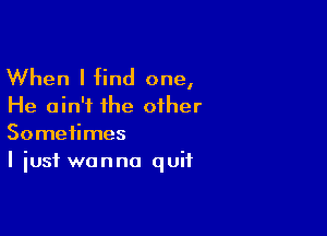 When I find one,
He ain't the other

Sometimes
I just wanna quit