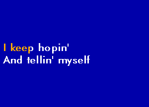 I keep hopin'

And fellin' myself