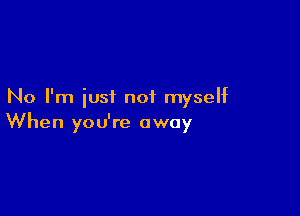 No I'm iusi not myself

When you're away