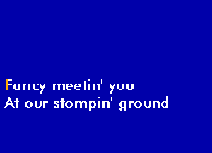 Fancy meetin' you
At our sfompin' ground