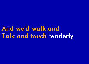 And we'd walk and

Talk and touch tenderly