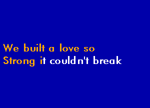 We built a love so

Strong it could n'f break