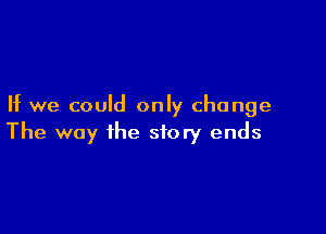 If we could only change

The way the story ends