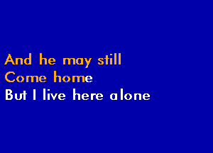 And he may still

Come home
But I live here alone