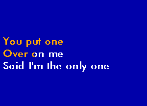 You put one

Over on me
Said I'm the only one