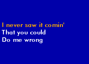 I never saw it comin'

That you could
Do me wrong