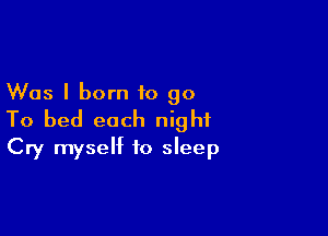 Was I born to go

To bed each night
Cry myself to sleep