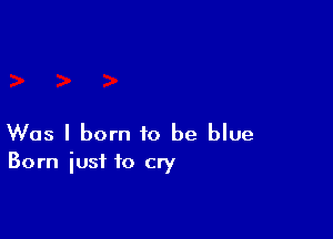 Was I born to be blue

Born iusf to cry