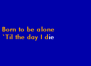 Born to be alone

TiI the day I die