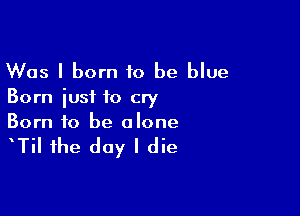 Was I born 10 be blue
Born iusf to cry

Born to be alone

TiI1he day I die