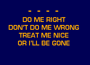 DO ME RIGHT
DON'T DO ME WRONG
TREAT ME NICE
0R I'LL BE GONE