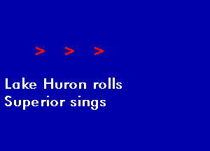 Lake Huron rolls
Superior sings