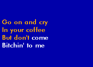 Go on and cry
In your coffee

Buf don't come
Bifchin' to me