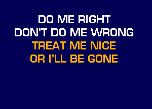 DO ME RIGHT
DON'T DO ME WRONG
TREAT ME NICE
0R I'LL BE GONE