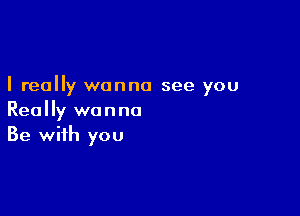 I really wanna see you

Really wanna
Be with you