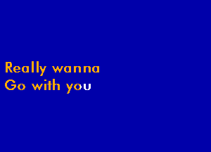 Really wanna

Go with you