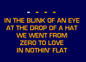 IN THE BLINK OF AN EYE
AT THE DROP OF A HAT
WE WENT FROM
ZERO TO LOVE
IN NOTHIN' FLAT
