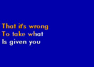 That ifs wrong

To take what
Is given you