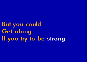 But you could

Get along
If you try to be strong