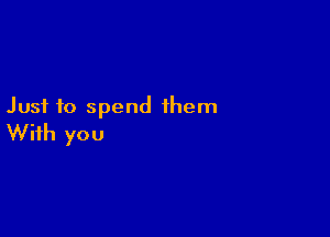 Just to spend them

With you