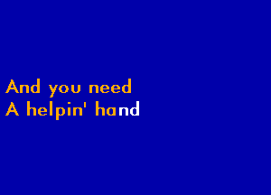 And you need

A helpin' hand