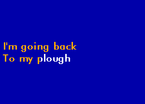 I'm going back

To my plough