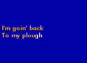I'm goin' back

To my plough