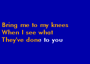 Bring me to my knees

When I see what
They've done to you