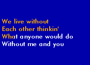 We live wiihouf
Each other thinkin'

What anyone would do
Without me and you